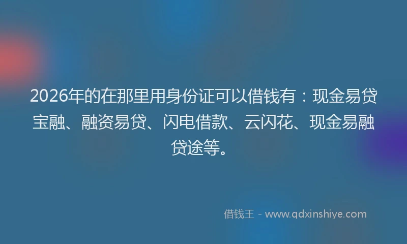 2026年的在那里用身份证可以借钱有：现金易贷宝融、融资易贷、闪电借款、云闪花、现金易融贷途等。