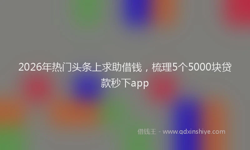 2026年热门头条上求助借钱，梳理5个5000块贷款秒下app