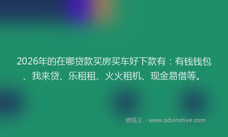 2026年的在哪贷款买房买车好下款有：有钱钱包、我来贷、乐租租、火火租机、现金易借等。