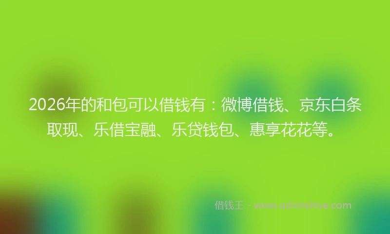 2026年的和包可以借钱有：微博借钱、京东白条取现、乐借宝融、乐贷钱包、惠享花花等。