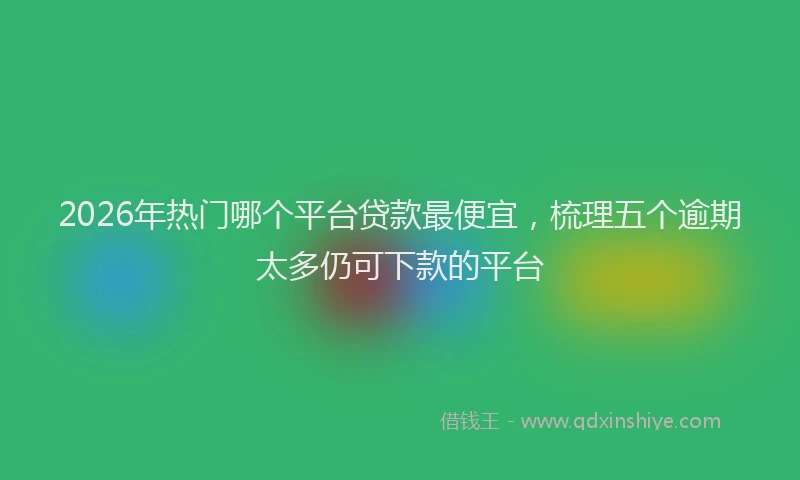 2026年热门哪个平台贷款最便宜，梳理五个逾期太多仍可下款的平台