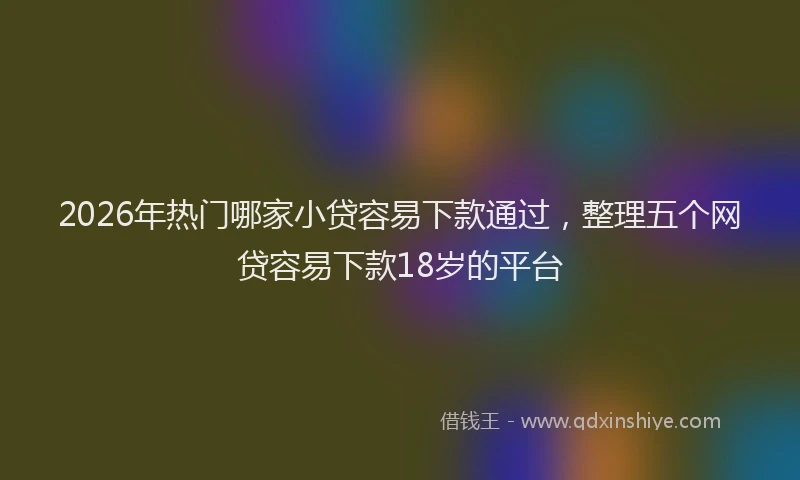 2026年热门哪家小贷容易下款通过，整理五个网贷容易下款18岁的平台