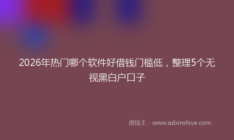 2026年热门哪个软件好借钱门槛低，整理5个无视黑白户口子