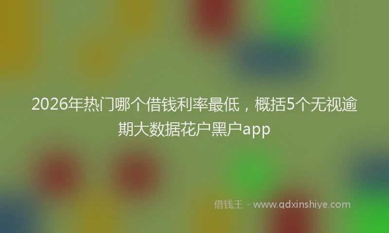 2026年热门哪个借钱利率最低，概括5个无视逾期大数据花户黑户app