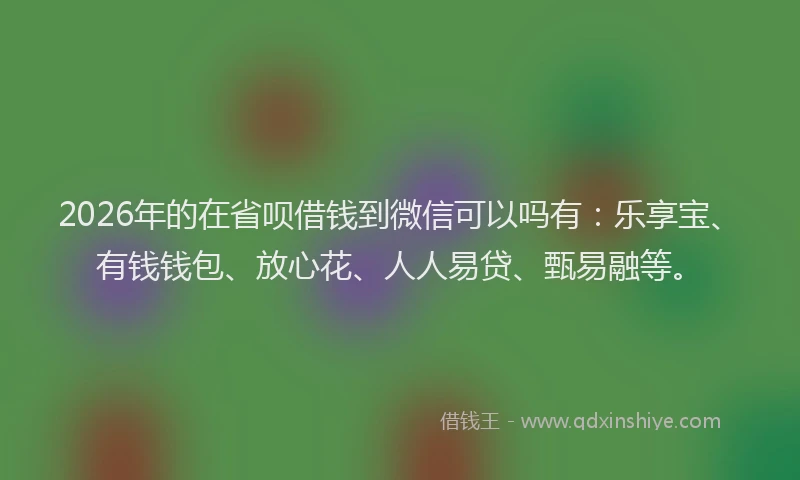 2026年的在省呗借钱到微信可以吗有：乐享宝、有钱钱包、放心花、人人易贷、甄易融等。