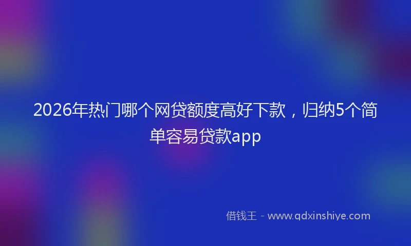 2026年热门哪个网贷额度高好下款，归纳5个简单容易贷款app