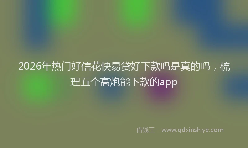 2026年热门好信花快易贷好下款吗是真的吗，梳理五个高炮能下款的app