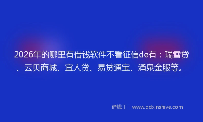 2026年的哪里有借钱软件不看征信de有：瑞雪贷、云贝商城、宜人贷、易贷通宝、涌泉金服等。