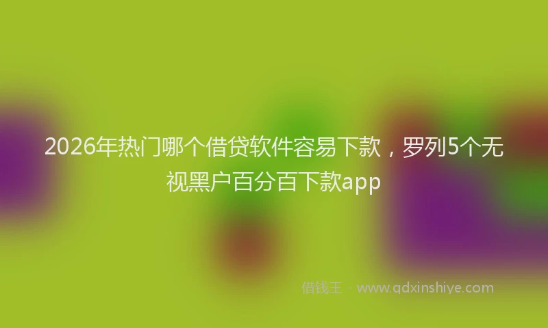 2026年热门哪个借贷软件容易下款，罗列5个无视黑户百分百下款app