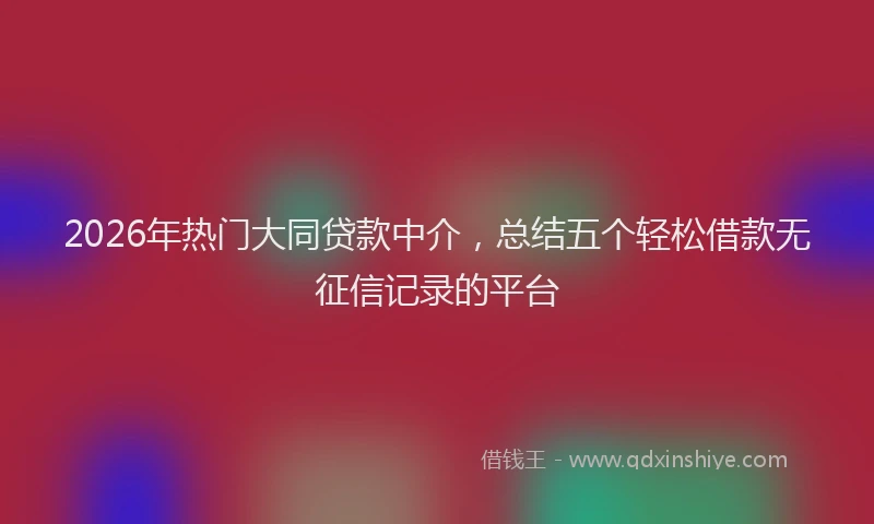 2026年热门大同贷款中介，总结五个轻松借款无征信记录的平台