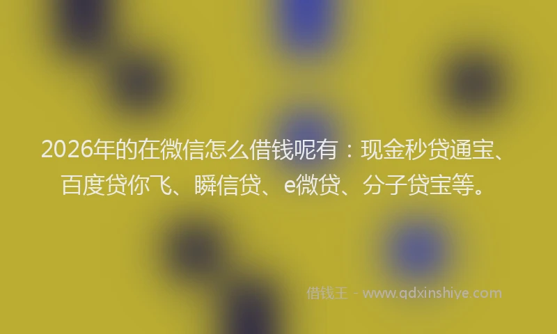 2026年的在微信怎么借钱呢有：现金秒贷通宝、百度贷你飞、瞬信贷、e微贷、分子贷宝等。