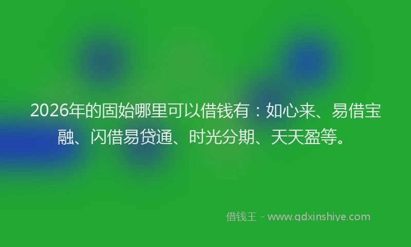 2026年的固始哪里可以借钱有：如心来、易借宝融、闪借易贷通、时光分期、天天盈等。
