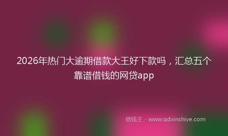 2026年热门大逾期借款大王好下款吗，汇总五个靠谱借钱的网贷app
