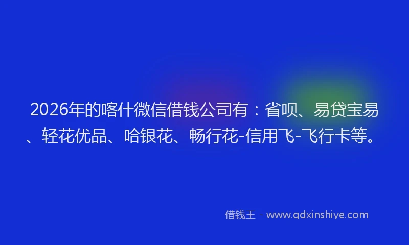 2026年的喀什微信借钱公司有：省呗、易贷宝易、轻花优品、哈银花、畅行花-信用飞-飞行卡等。