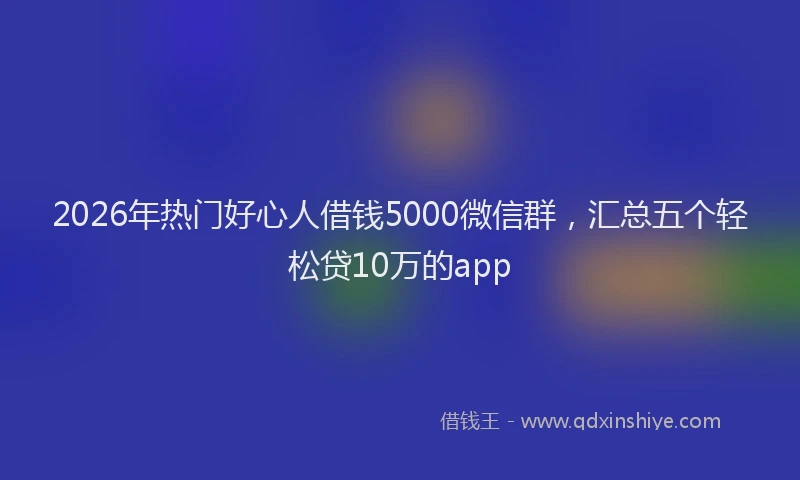 2026年热门好心人借钱5000微信群，汇总五个轻松贷10万的app
