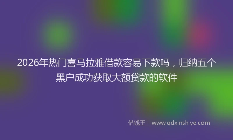 2026年热门喜马拉雅借款容易下款吗，归纳五个黑户成功获取大额贷款的软件