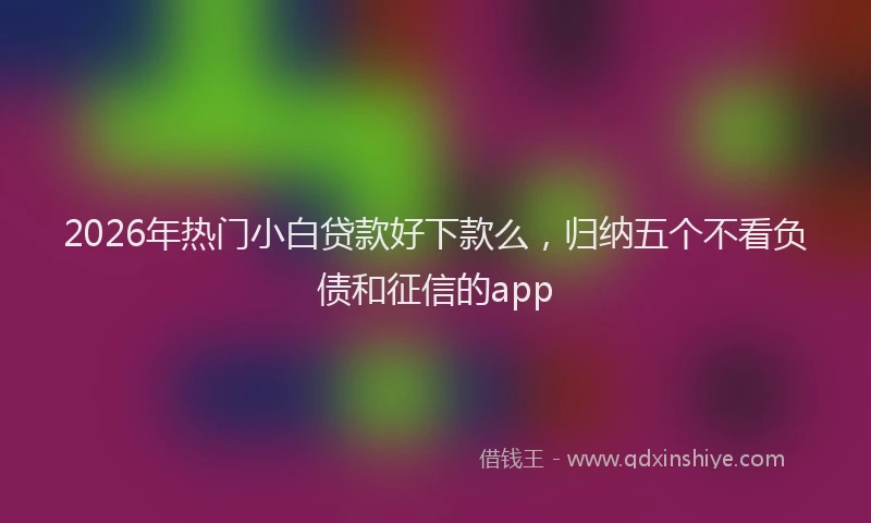 2026年热门小白贷款好下款么，归纳五个不看负债和征信的app