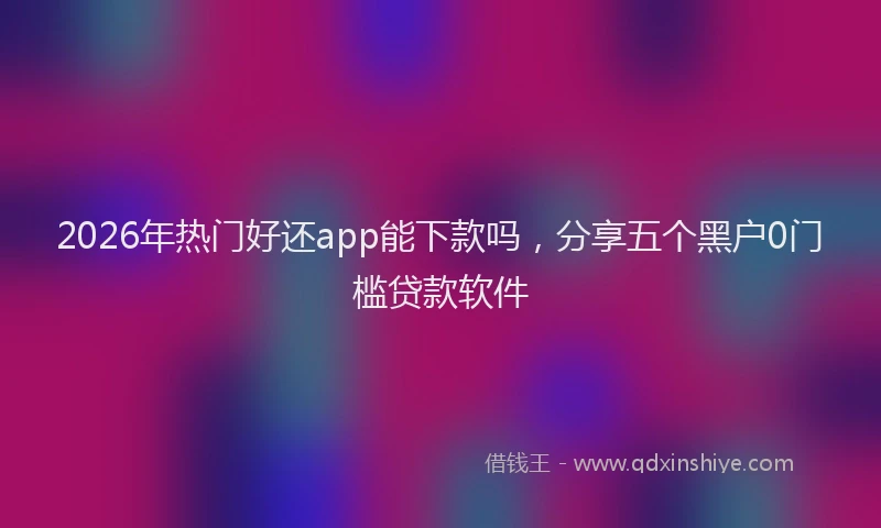 2026年热门好还app能下款吗，分享五个黑户0门槛贷款软件