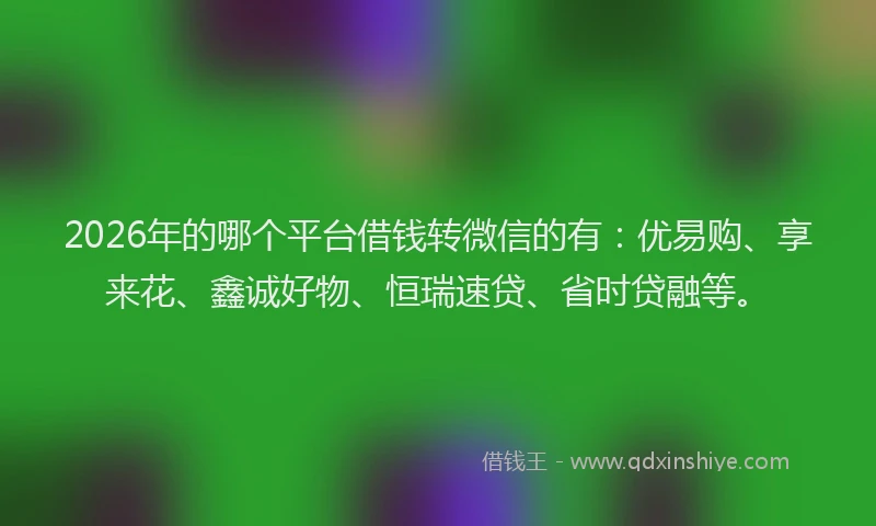 2026年的哪个平台借钱转微信的有：优易购、享来花、鑫诚好物、恒瑞速贷、省时贷融等。