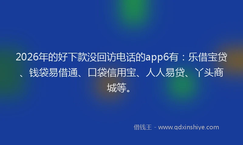 2026年的好下款没回访电话的app6有：乐借宝贷、钱袋易借通、口袋信用宝、人人易贷、丫头商城等。