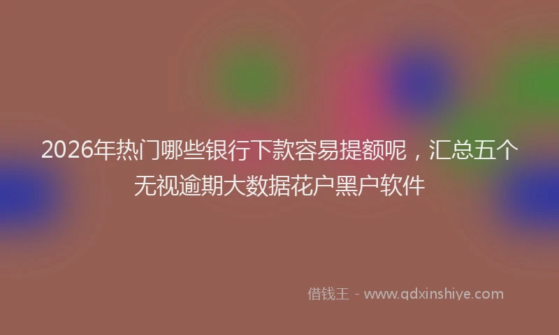 2026年热门哪些银行下款容易提额呢，汇总五个无视逾期大数据花户黑户软件