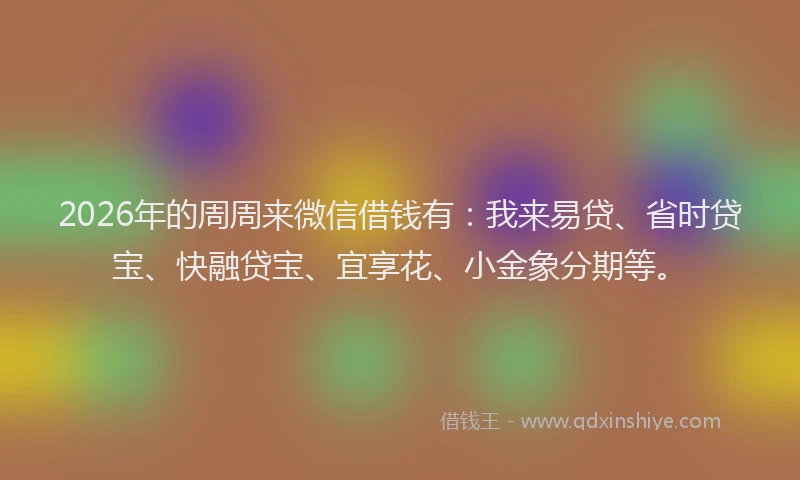 2026年的周周来微信借钱有：我来易贷、省时贷宝、快融贷宝、宜享花、小金象分期等。