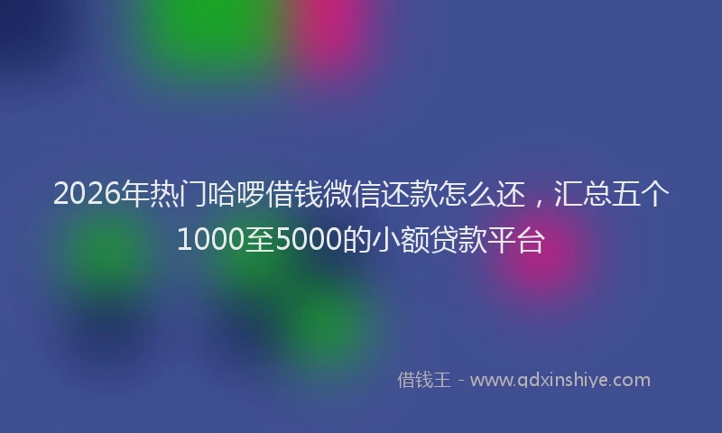 2026年热门哈啰借钱微信还款怎么还，汇总五个1000至5000的小额贷款平台