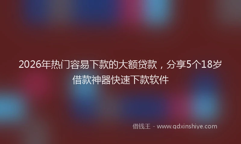 2026年热门容易下款的大额贷款，分享5个18岁借款神器快速下款软件