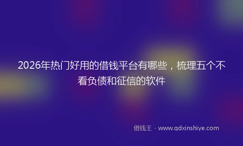 2026年热门好用的借钱平台有哪些，梳理五个不看负债和征信的软件