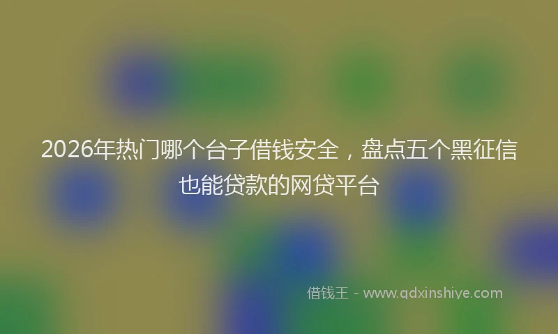2026年热门哪个台子借钱安全，盘点五个黑征信也能贷款的网贷平台