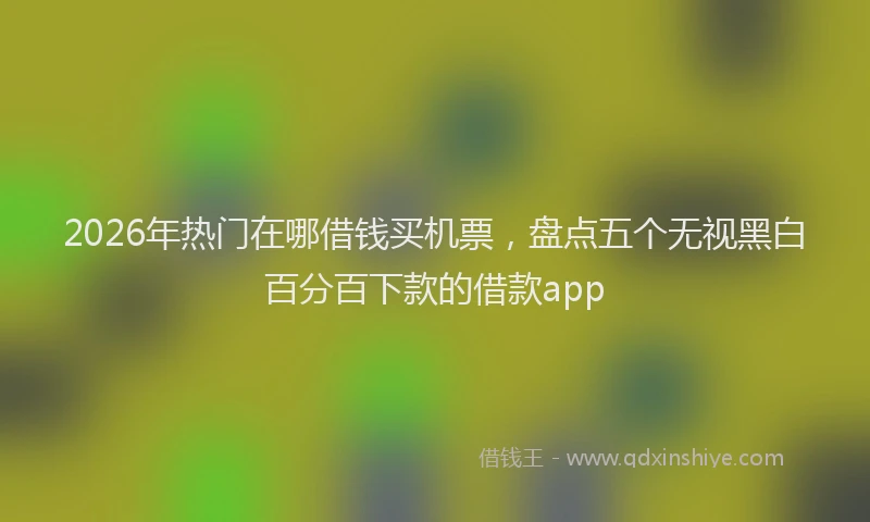 2026年热门在哪借钱买机票，盘点五个无视黑白百分百下款的借款app