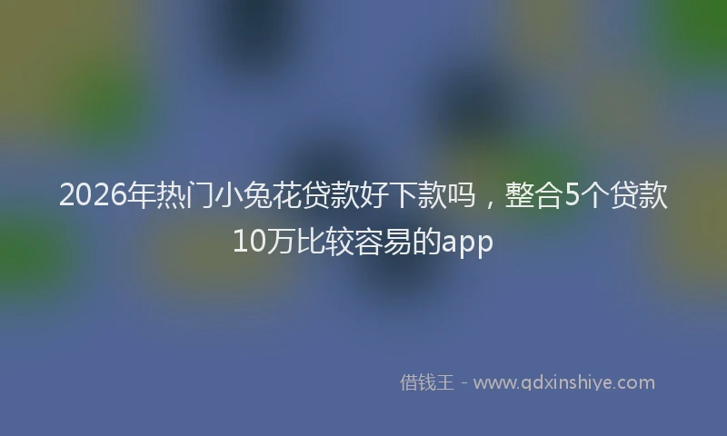 2026年热门小兔花贷款好下款吗，整合5个贷款10万比较容易的app
