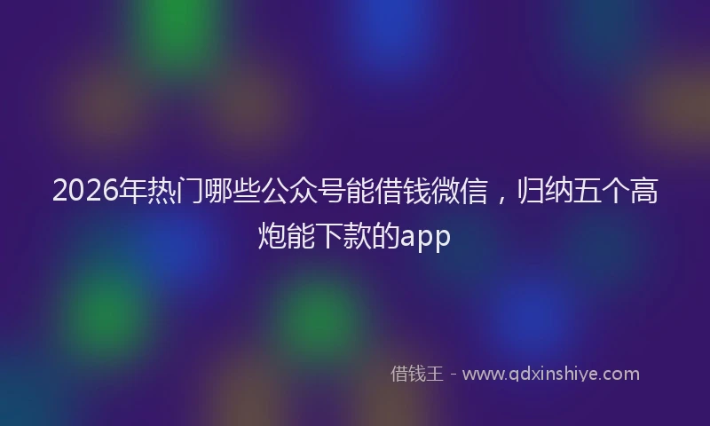2026年热门哪些公众号能借钱微信，归纳五个高炮能下款的app