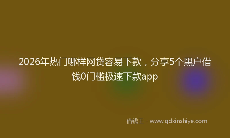 2026年热门哪样网贷容易下款，分享5个黑户借钱0门槛极速下款app
