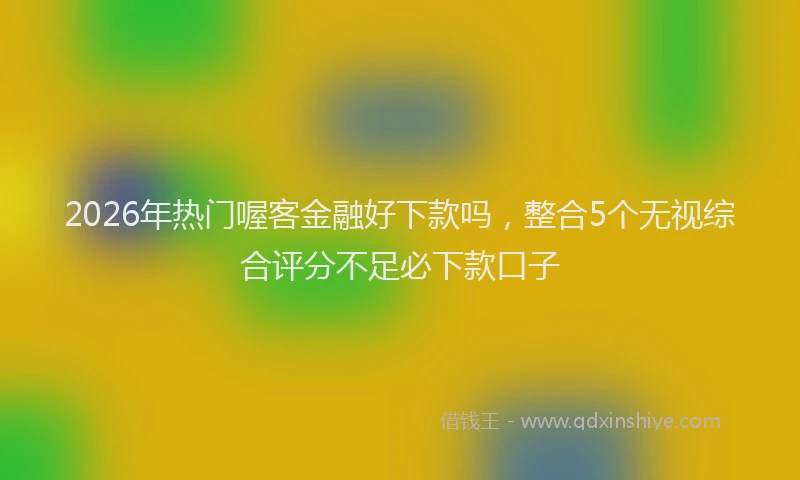 2026年热门喔客金融好下款吗，整合5个无视综合评分不足必下款口子