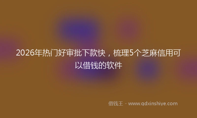 2026年热门好审批下款快，梳理5个芝麻信用可以借钱的软件