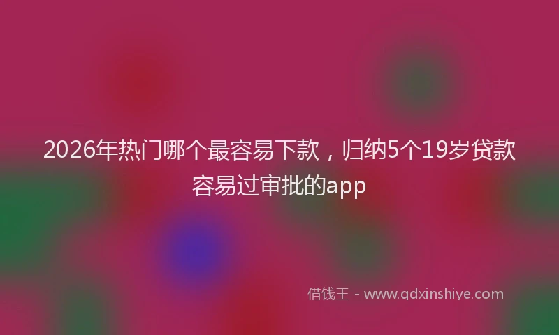 2026年热门哪个最容易下款，归纳5个19岁贷款容易过审批的app