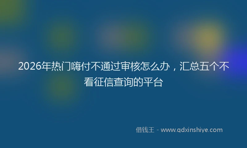2026年热门嗨付不通过审核怎么办，汇总五个不看征信查询的平台
