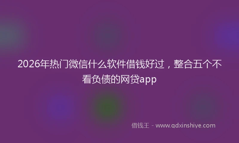 2026年热门微信什么软件借钱好过，整合五个不看负债的网贷app