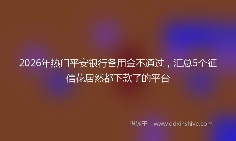 2026年热门平安银行备用金不通过，汇总5个征信花居然都下款了的平台