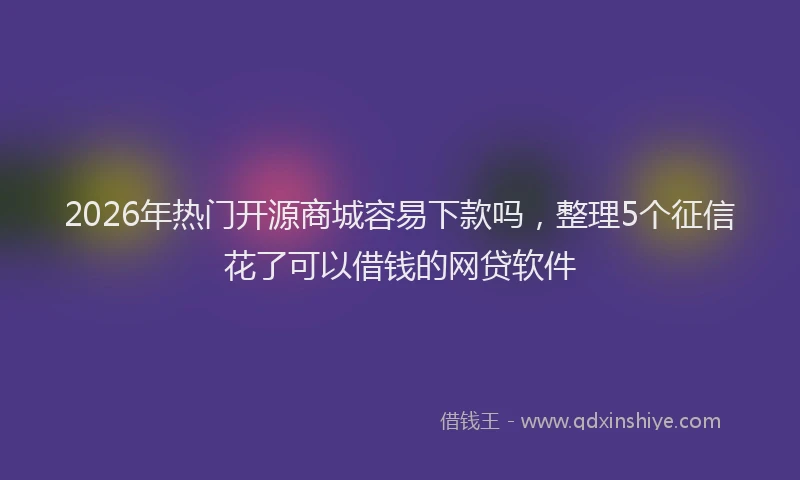 2026年热门开源商城容易下款吗，整理5个征信花了可以借钱的网贷软件