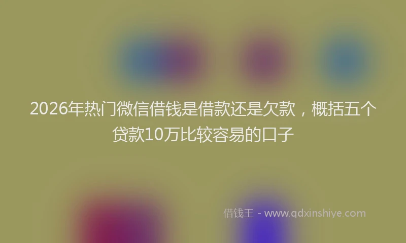 2026年热门微信借钱是借款还是欠款，概括五个贷款10万比较容易的口子
