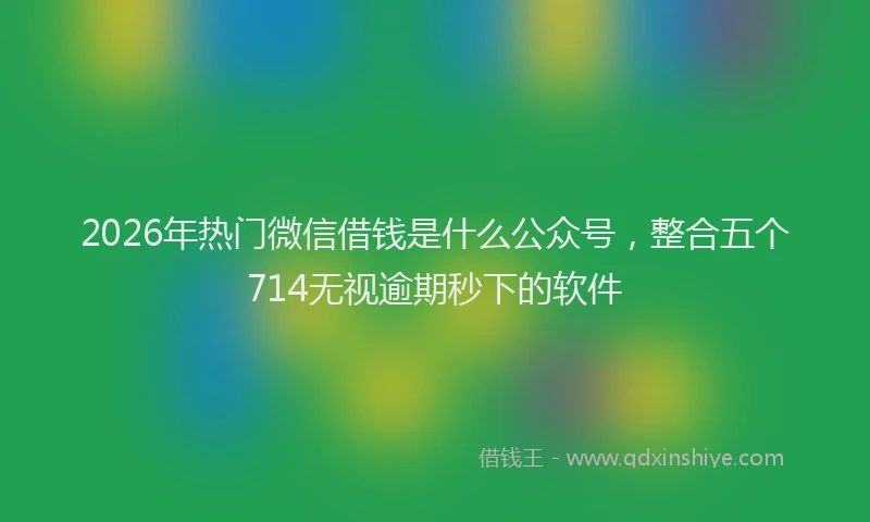 2026年热门微信借钱是什么公众号，整合五个714无视逾期秒下的软件
