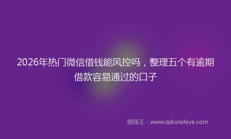 2026年热门微信借钱能风控吗，整理五个有逾期借款容易通过的口子