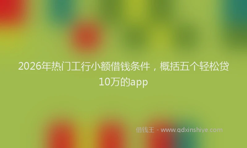 2026年热门工行小额借钱条件，概括五个轻松贷10万的app