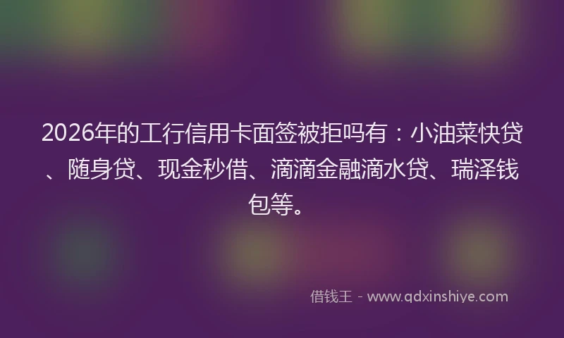 2026年的工行信用卡面签被拒吗有：小油菜快贷、随身贷、现金秒借、滴滴金融滴水贷、瑞泽钱包等。