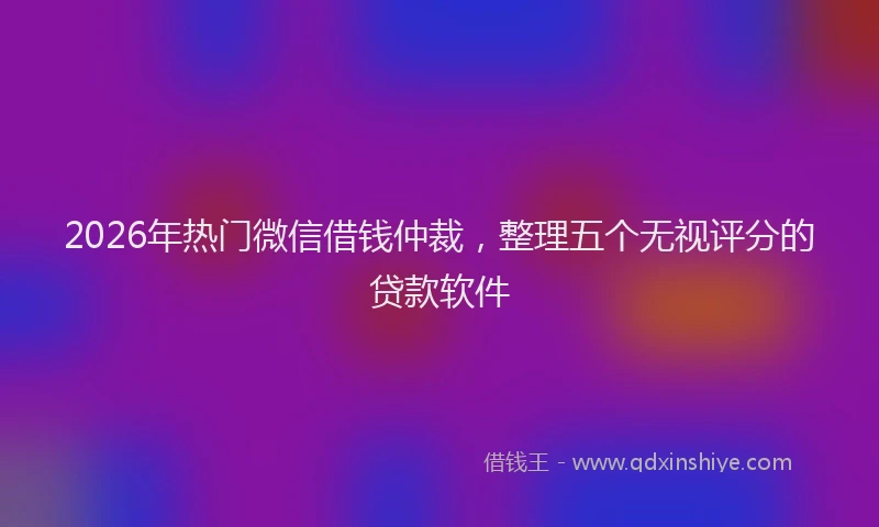 2026年热门微信借钱仲裁，整理五个无视评分的贷款软件
