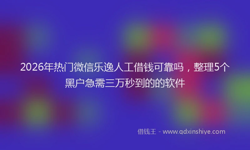 2026年热门微信乐逸人工借钱可靠吗，整理5个黑户急需三万秒到的的软件