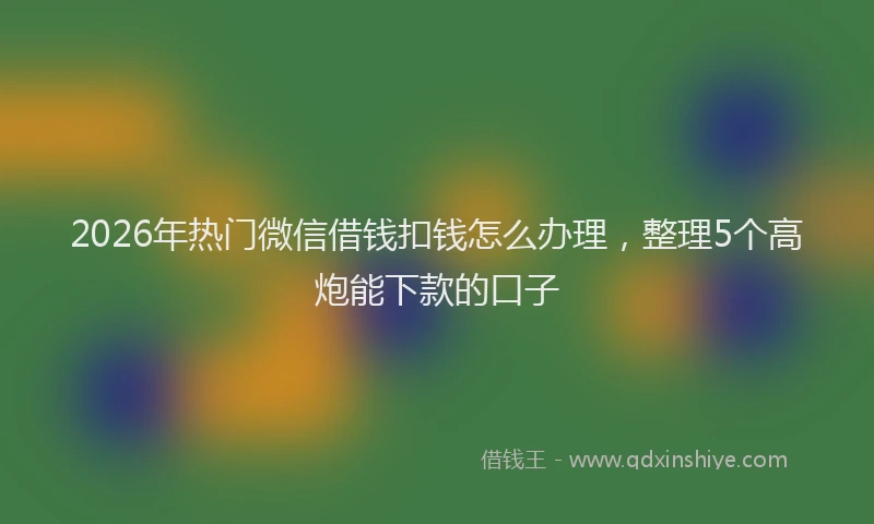 2026年热门微信借钱扣钱怎么办理，整理5个高炮能下款的口子
