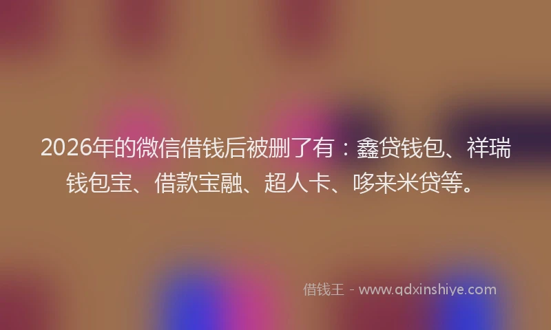 2026年的微信借钱后被删了有:鑫贷钱包、祥瑞钱包宝、借款宝融、超人卡、哆来米贷等。